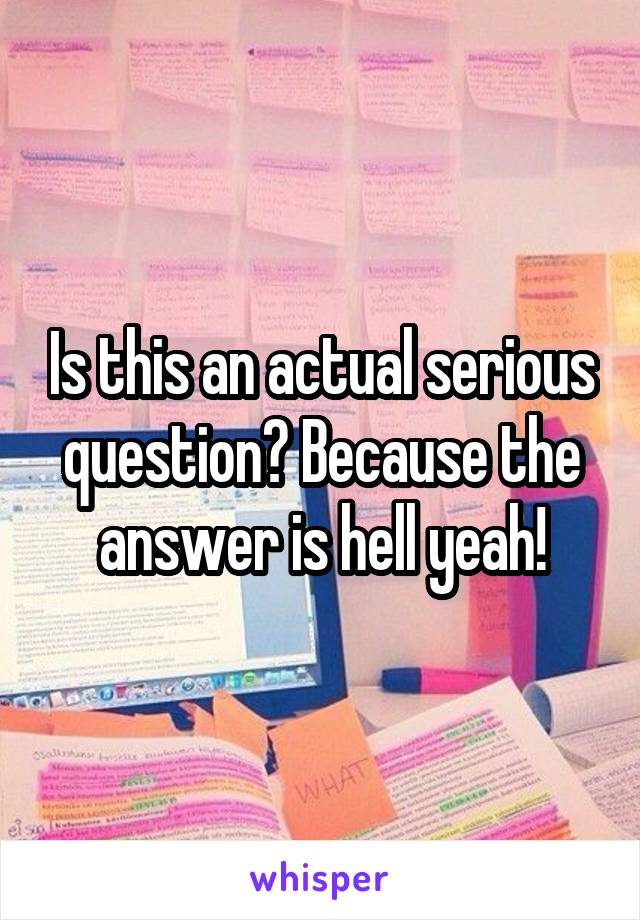 Is this an actual serious question? Because the answer is hell yeah!
