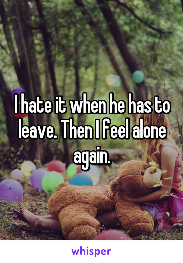 I hate it when he has to leave. Then I feel alone again.