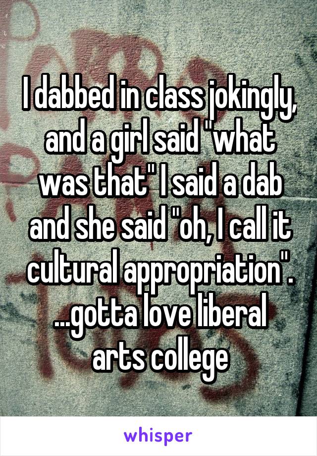 I dabbed in class jokingly, and a girl said "what was that" I said a dab and she said "oh, I call it cultural appropriation".
...gotta love liberal arts college
