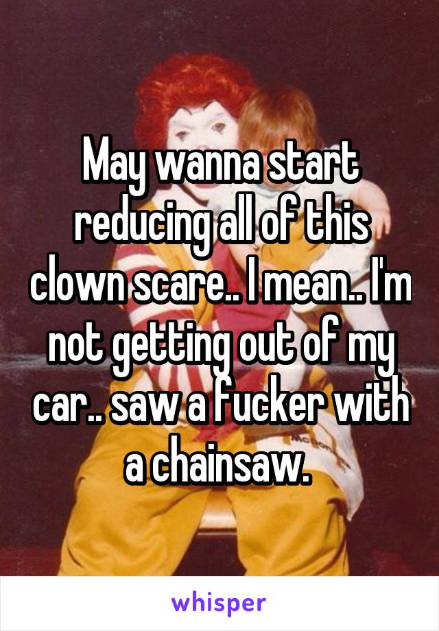May wanna start reducing all of this clown scare.. I mean.. I'm not getting out of my car.. saw a fucker with a chainsaw. 