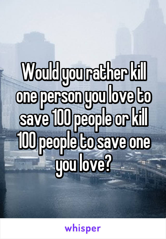 Would you rather kill one person you love to save 100 people or kill 100 people to save one you love?