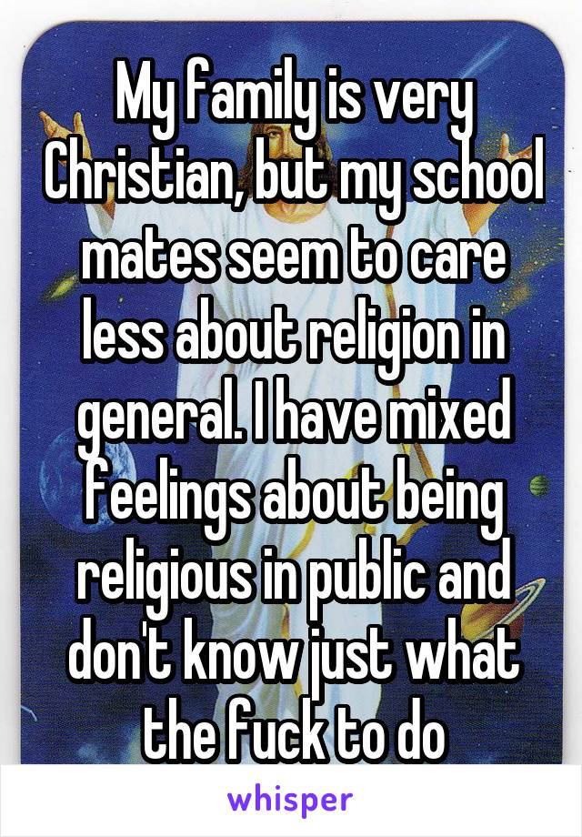My family is very Christian, but my school mates seem to care less about religion in general. I have mixed feelings about being religious in public and don't know just what the fuck to do