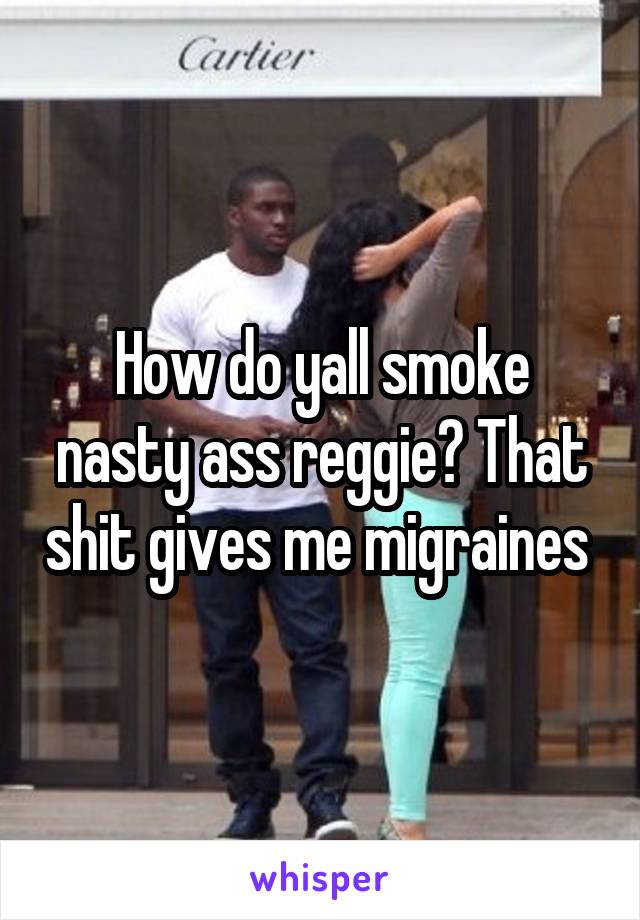How do yall smoke nasty ass reggie? That shit gives me migraines 