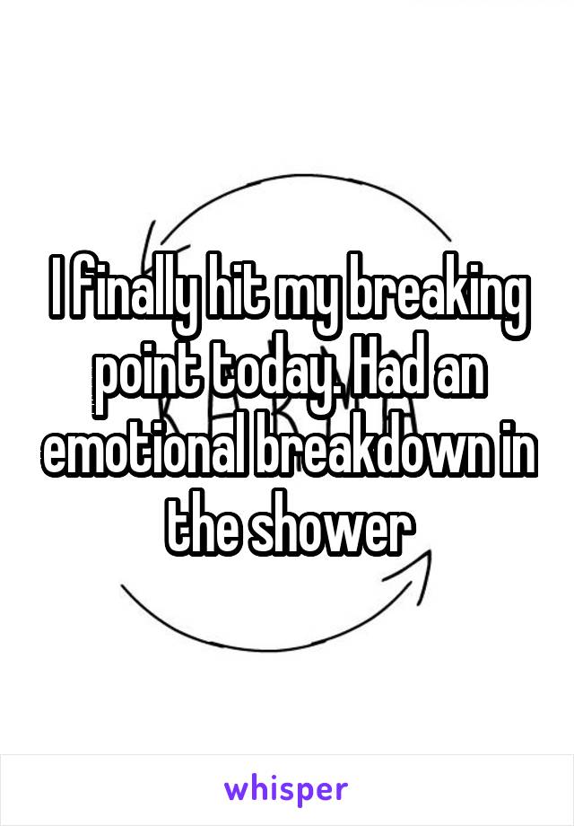 I finally hit my breaking point today. Had an emotional breakdown in the shower