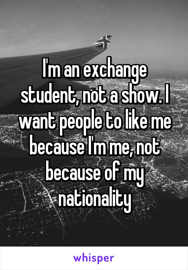I'm an exchange student, not a show. I want people to like me because I'm me, not because of my nationality