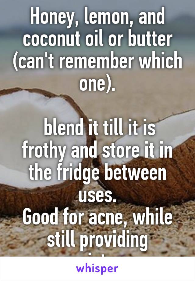 Honey, lemon, and coconut oil or butter (can't remember which one).

 blend it till it is frothy and store it in the fridge between uses.
Good for acne, while still providing moisture