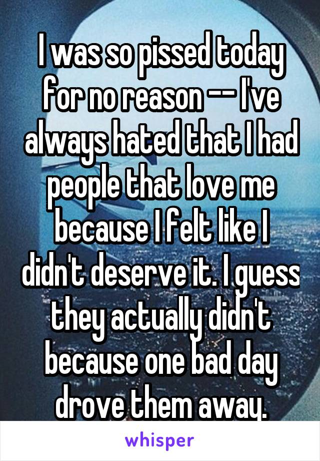 I was so pissed today for no reason -- I've always hated that I had people that love me because I felt like I didn't deserve it. I guess they actually didn't because one bad day drove them away.