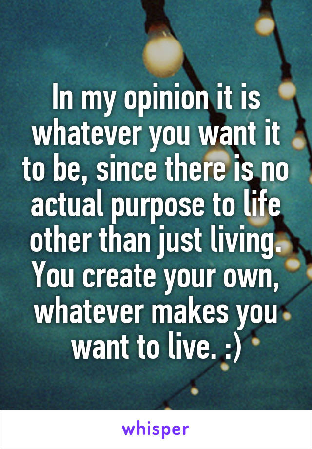 In my opinion it is whatever you want it to be, since there is no actual purpose to life other than just living. You create your own, whatever makes you want to live. :)