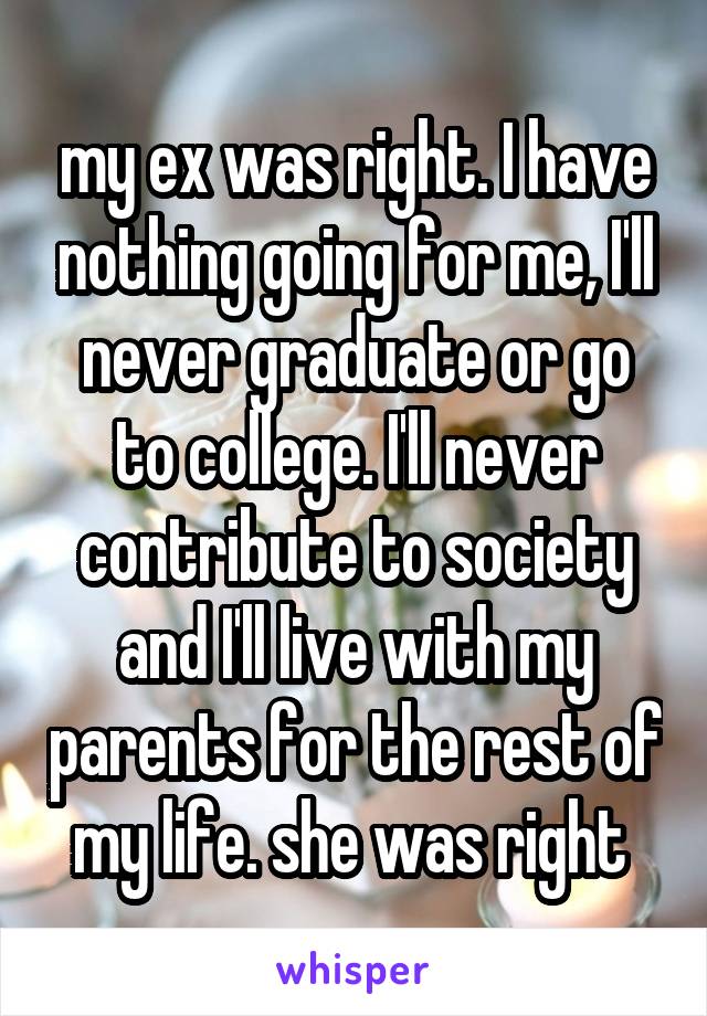 my ex was right. I have nothing going for me, I'll never graduate or go to college. I'll never contribute to society and I'll live with my parents for the rest of my life. she was right 