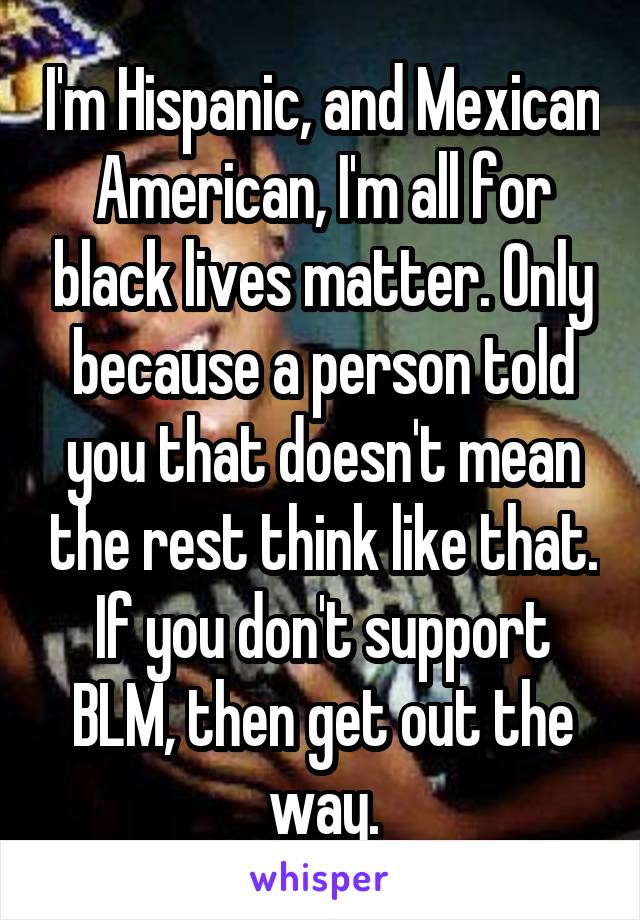 I'm Hispanic, and Mexican American, I'm all for black lives matter. Only because a person told you that doesn't mean the rest think like that. If you don't support BLM, then get out the way.