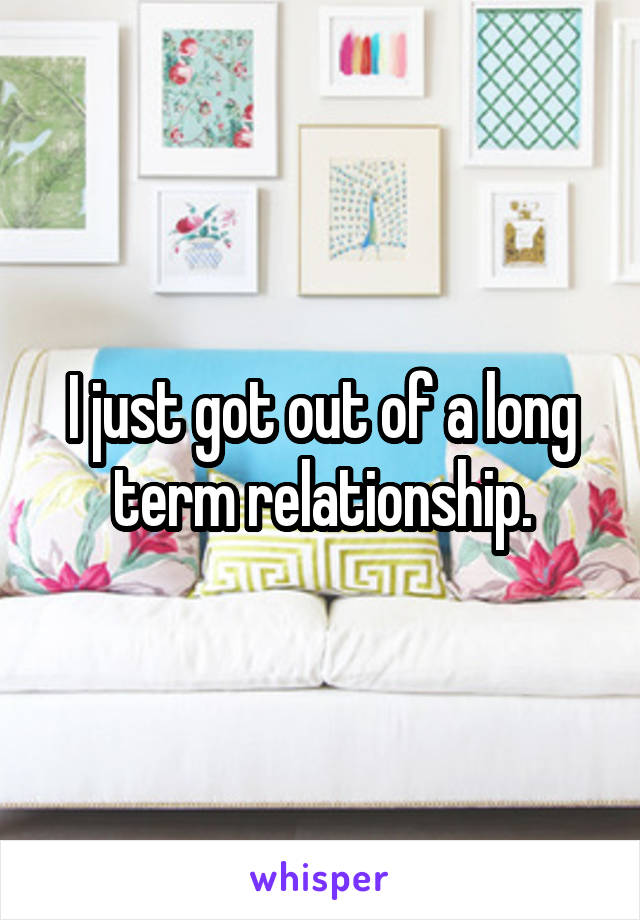 I just got out of a long term relationship.