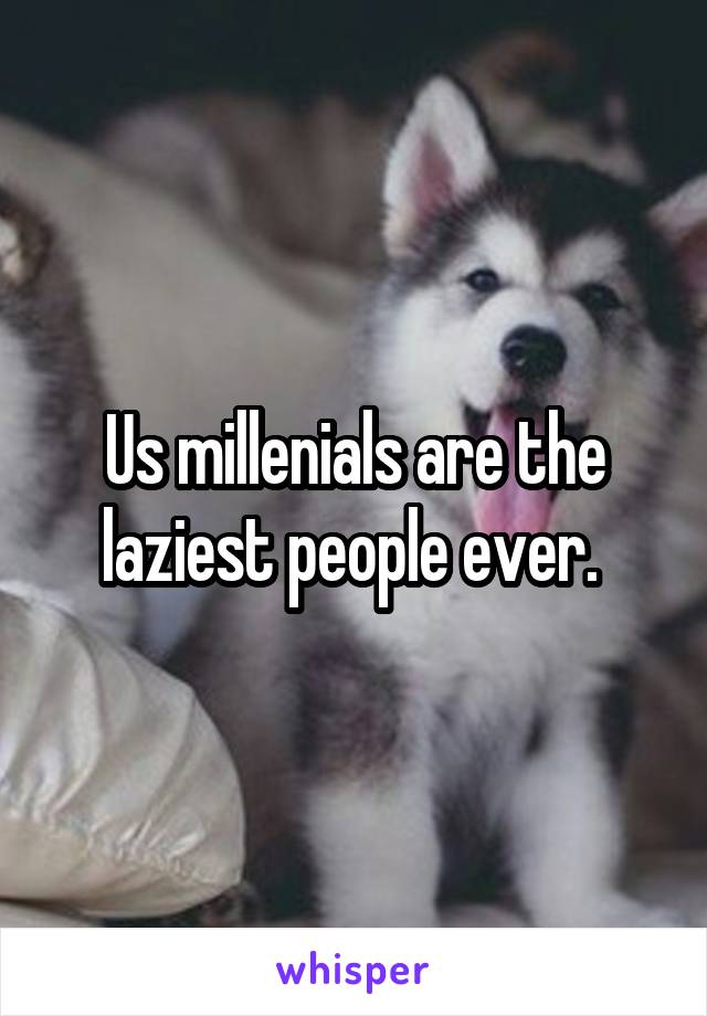 Us millenials are the laziest people ever. 