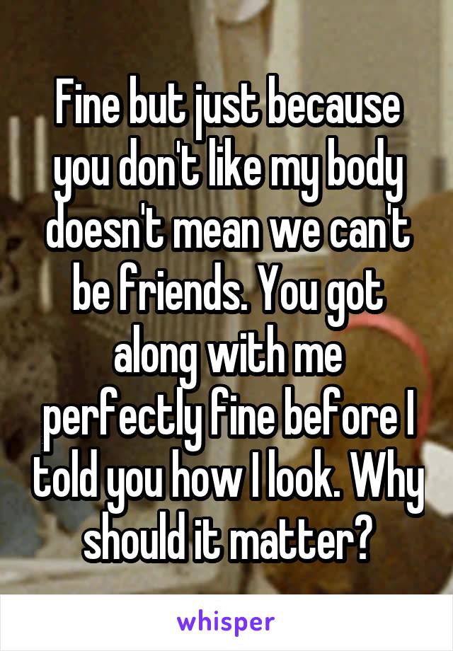 Fine but just because you don't like my body doesn't mean we can't be friends. You got along with me perfectly fine before I told you how I look. Why should it matter?