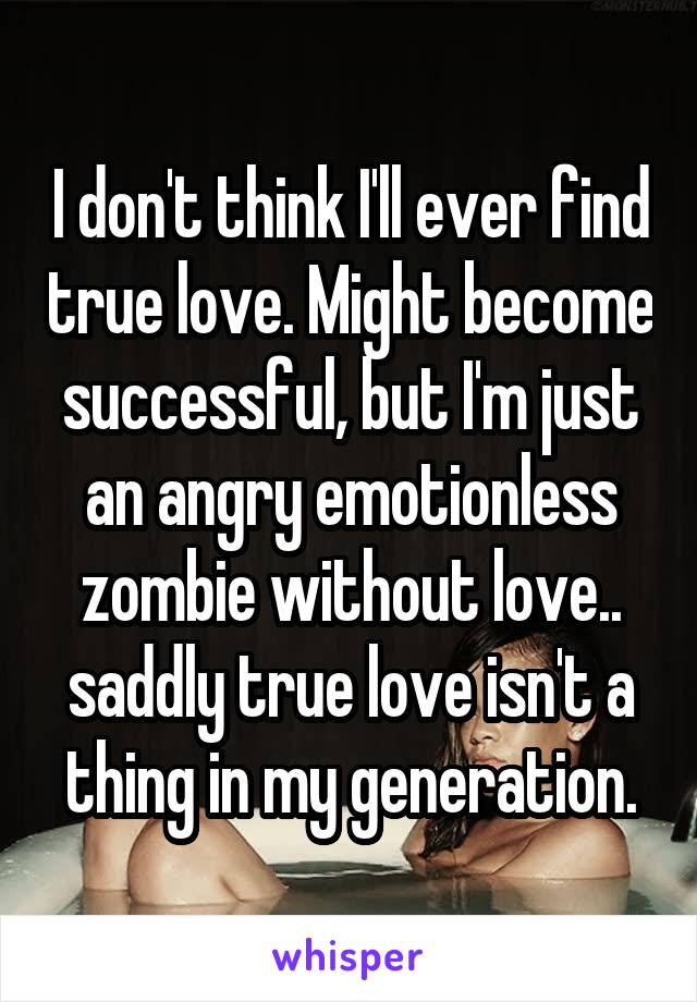I don't think I'll ever find true love. Might become successful, but I'm just an angry emotionless zombie without love.. saddly true love isn't a thing in my generation.