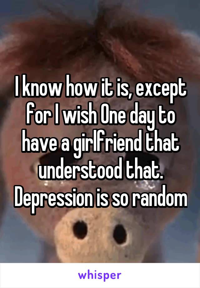 I know how it is, except for I wish One day to have a girlfriend that understood that. Depression is so random