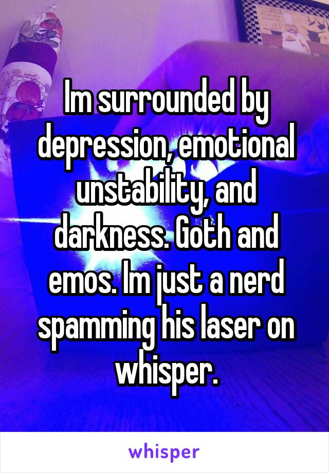 Im surrounded by depression, emotional unstability, and darkness. Goth and emos. Im just a nerd spamming his laser on whisper.