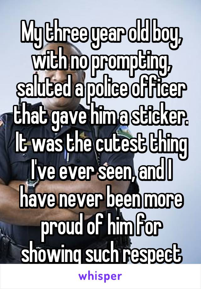 My three year old boy, with no prompting, saluted a police officer that gave him a sticker. It was the cutest thing I've ever seen, and I have never been more proud of him for showing such respect