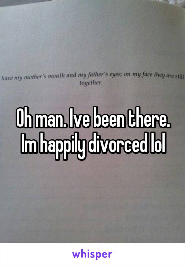 Oh man. Ive been there. Im happily divorced lol