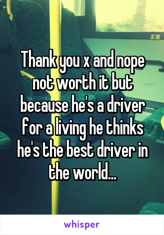 Thank you x and nope not worth it but because he's a driver for a living he thinks he's the best driver in the world...