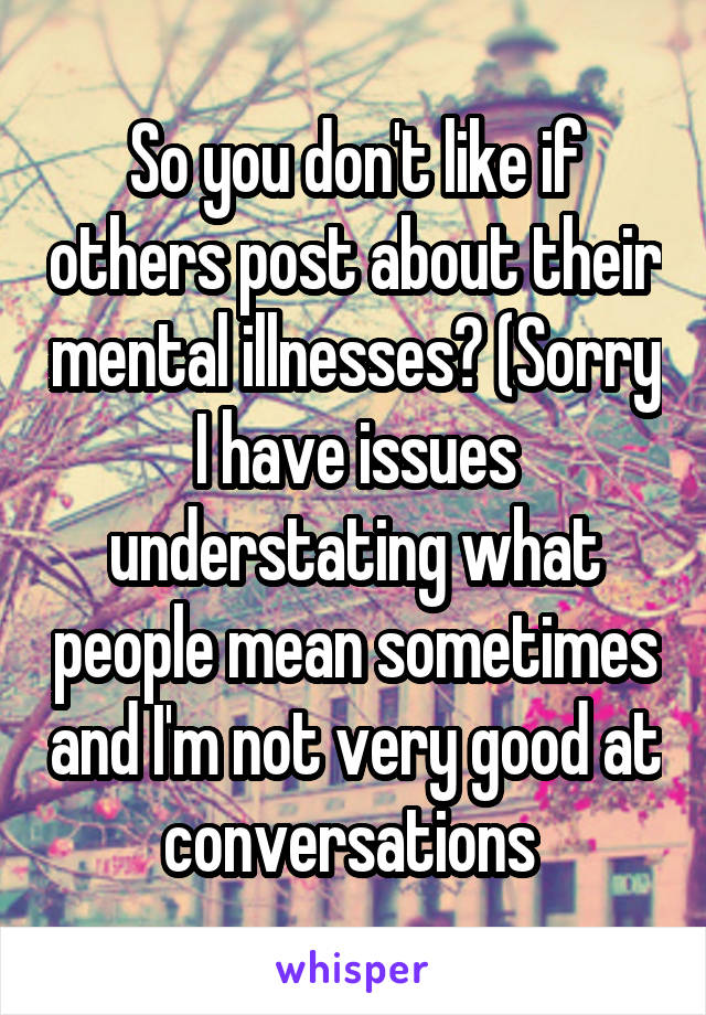 So you don't like if others post about their mental illnesses? (Sorry I have issues understating what people mean sometimes and I'm not very good at conversations 