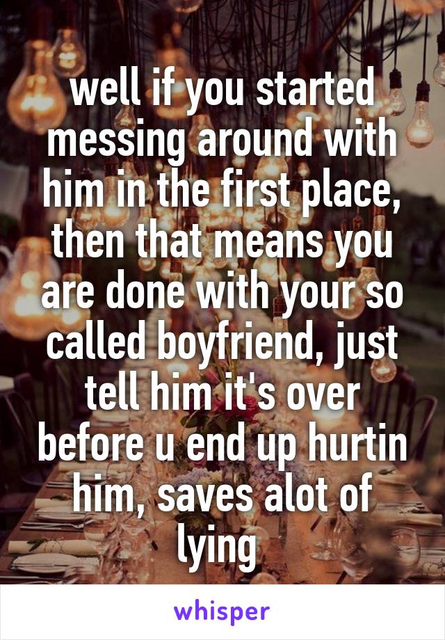 well if you started messing around with him in the first place, then that means you are done with your so called boyfriend, just tell him it's over before u end up hurtin him, saves alot of lying 