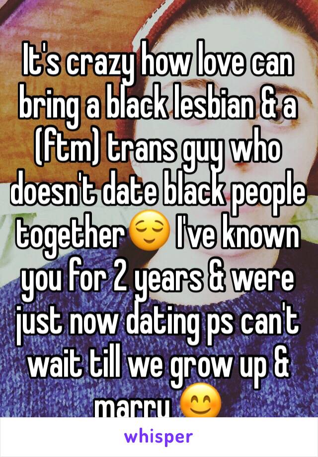 It's crazy how love can bring a black lesbian & a (ftm) trans guy who doesn't date black people together😌 I've known you for 2 years & were just now dating ps can't wait till we grow up & marry 😊