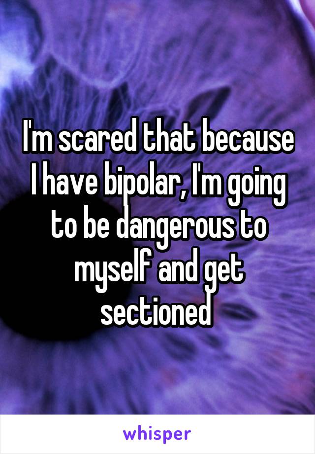 I'm scared that because I have bipolar, I'm going to be dangerous to myself and get sectioned 