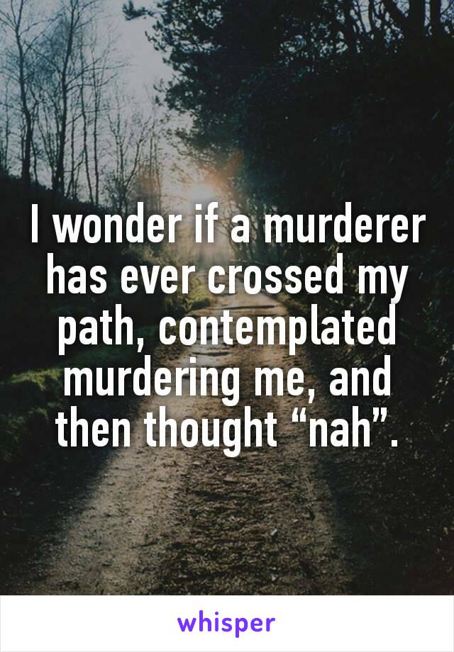 I wonder if a murderer has ever crossed my path, contemplated murdering me, and then thought “nah”.