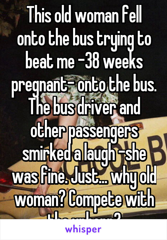 This old woman fell onto the bus trying to beat me -38 weeks pregnant- onto the bus. The bus driver and other passengers smirked a laugh -she was fine. Just... why old woman? Compete with the unborn?