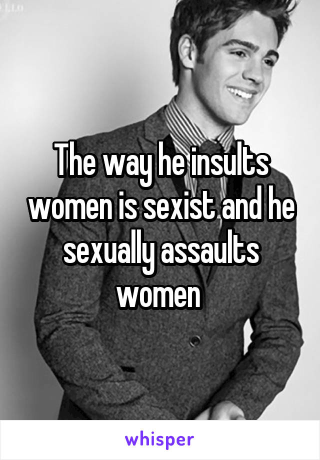 The way he insults women is sexist and he sexually assaults women 