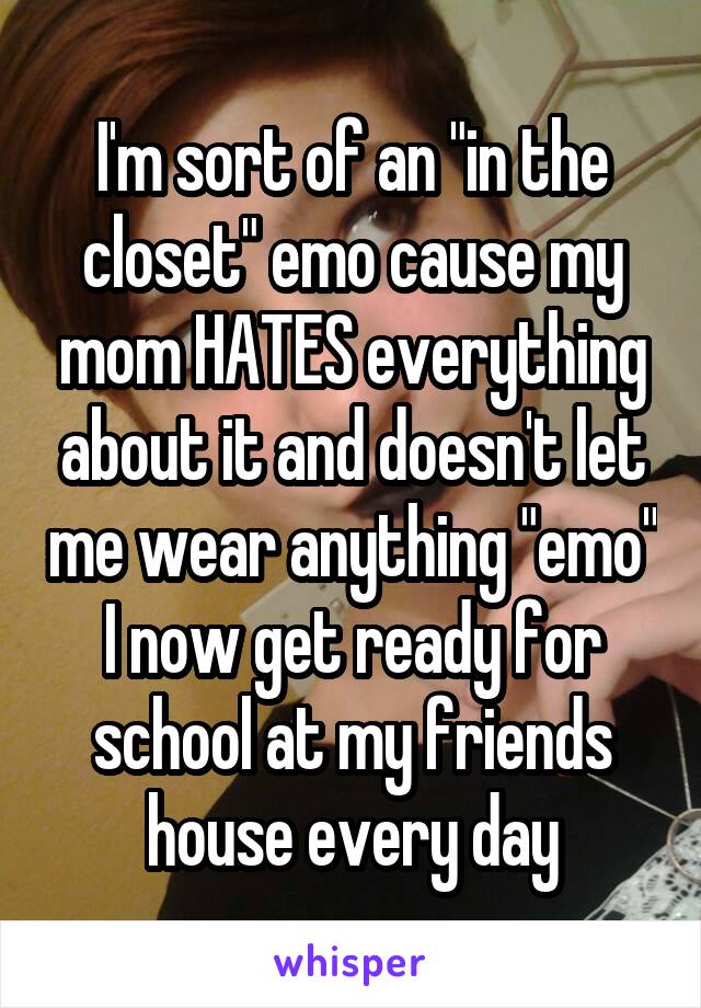 I'm sort of an "in the closet" emo cause my mom HATES everything about it and doesn't let me wear anything "emo" I now get ready for school at my friends house every day