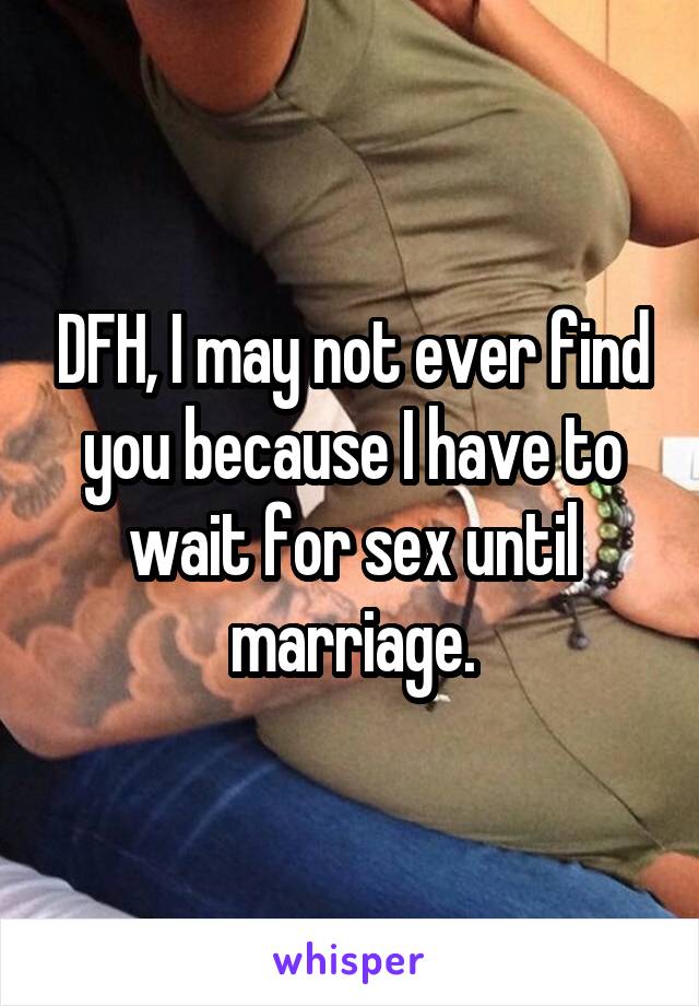 DFH, I may not ever find you because I have to wait for sex until marriage.