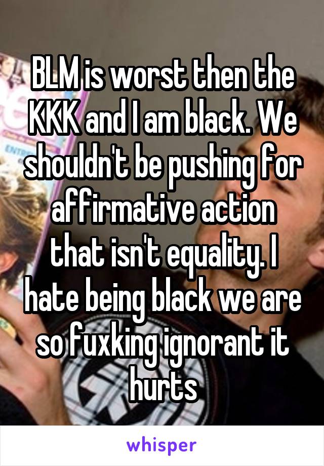 BLM is worst then the KKK and I am black. We shouldn't be pushing for affirmative action that isn't equality. I hate being black we are so fuxking ignorant it hurts