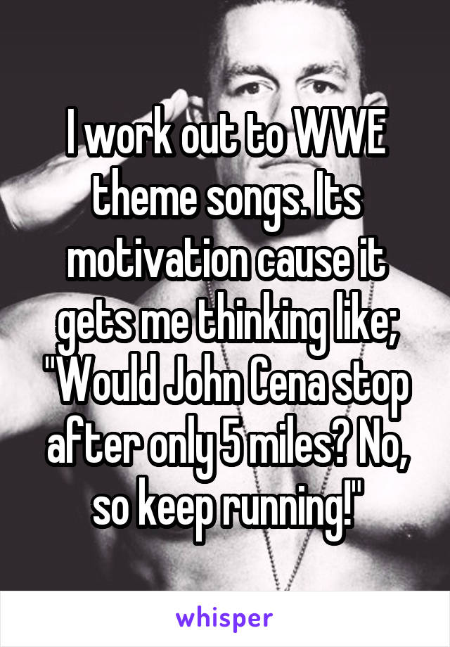 I work out to WWE theme songs. Its motivation cause it gets me thinking like; "Would John Cena stop after only 5 miles? No, so keep running!"