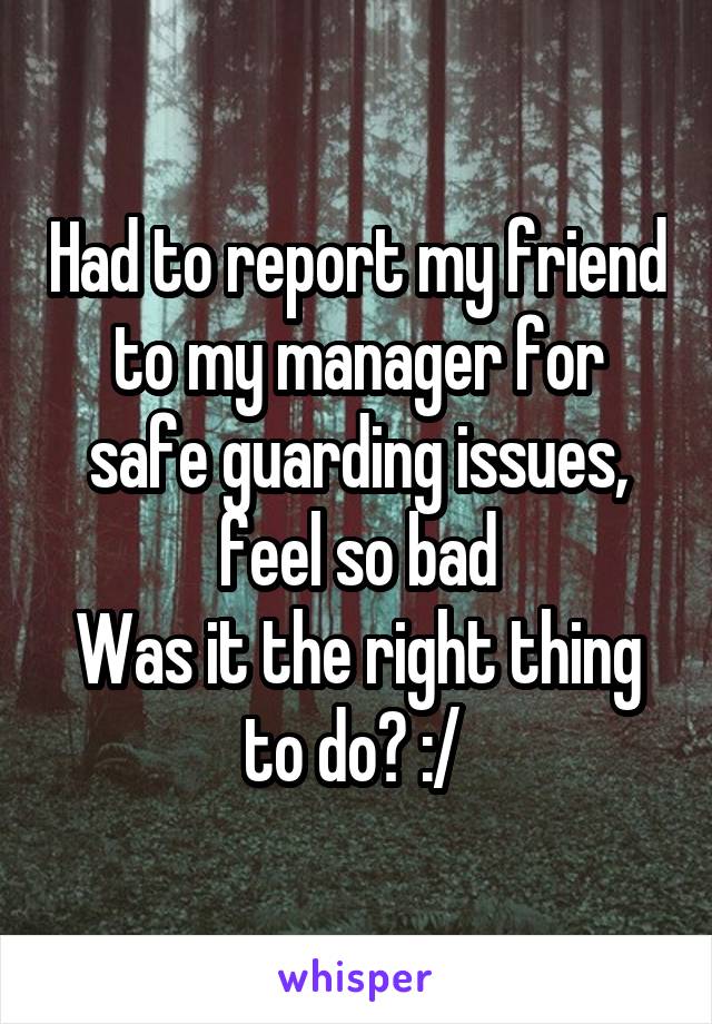Had to report my friend to my manager for safe guarding issues, feel so bad
Was it the right thing to do? :/ 