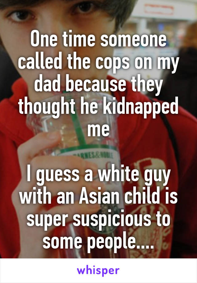 One time someone called the cops on my dad because they thought he kidnapped me

I guess a white guy with an Asian child is super suspicious to some people....