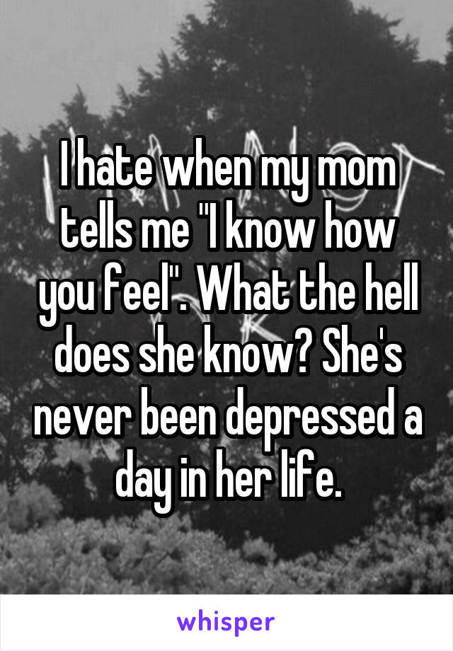 I hate when my mom tells me "I know how you feel". What the hell does she know? She's never been depressed a day in her life.