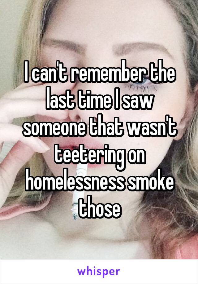 I can't remember the last time I saw someone that wasn't teetering on homelessness smoke those