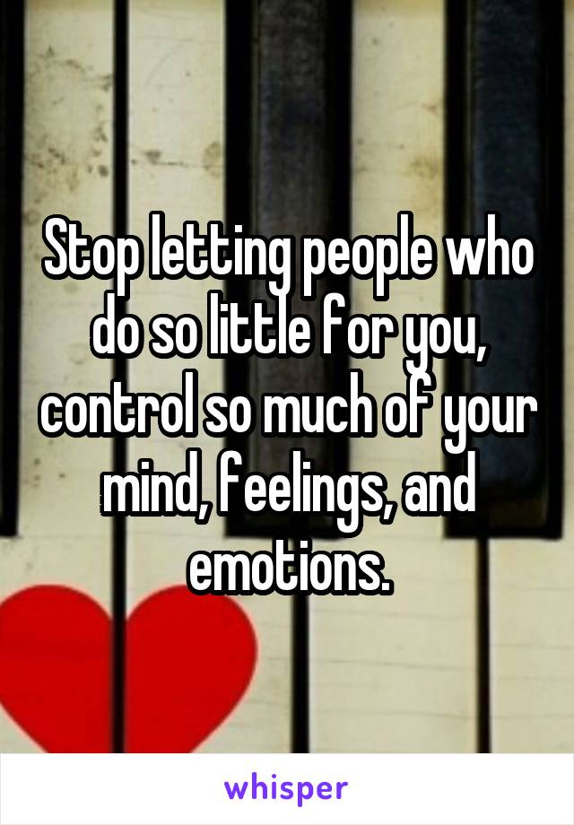 Stop letting people who do so little for you, control so much of your mind, feelings, and emotions.