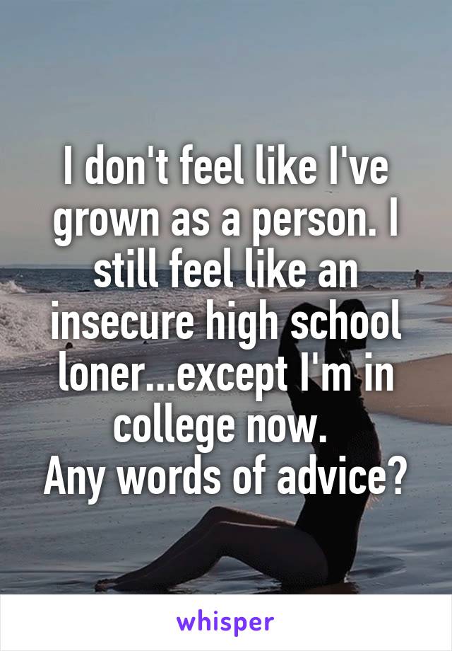 I don't feel like I've grown as a person. I still feel like an insecure high school loner...except I'm in college now. 
Any words of advice?