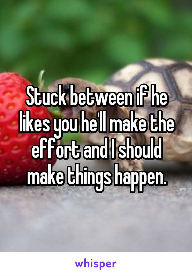 Stuck between if he likes you he'll make the effort and I should make things happen.