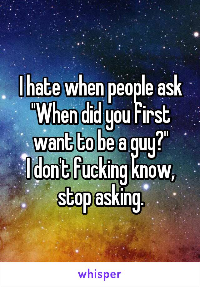 I hate when people ask "When did you first want to be a guy?"
I don't fucking know, stop asking.