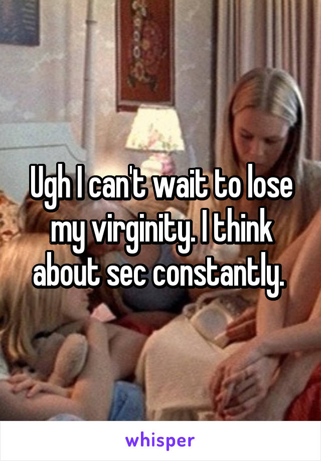 Ugh I can't wait to lose my virginity. I think about sec constantly. 