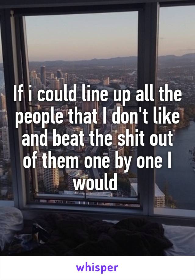 If i could line up all the people that I don't like and beat the shit out of them one by one I would 