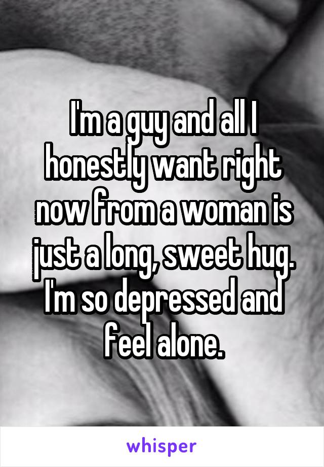 I'm a guy and all I honestly want right now from a woman is just a long, sweet hug. I'm so depressed and feel alone.