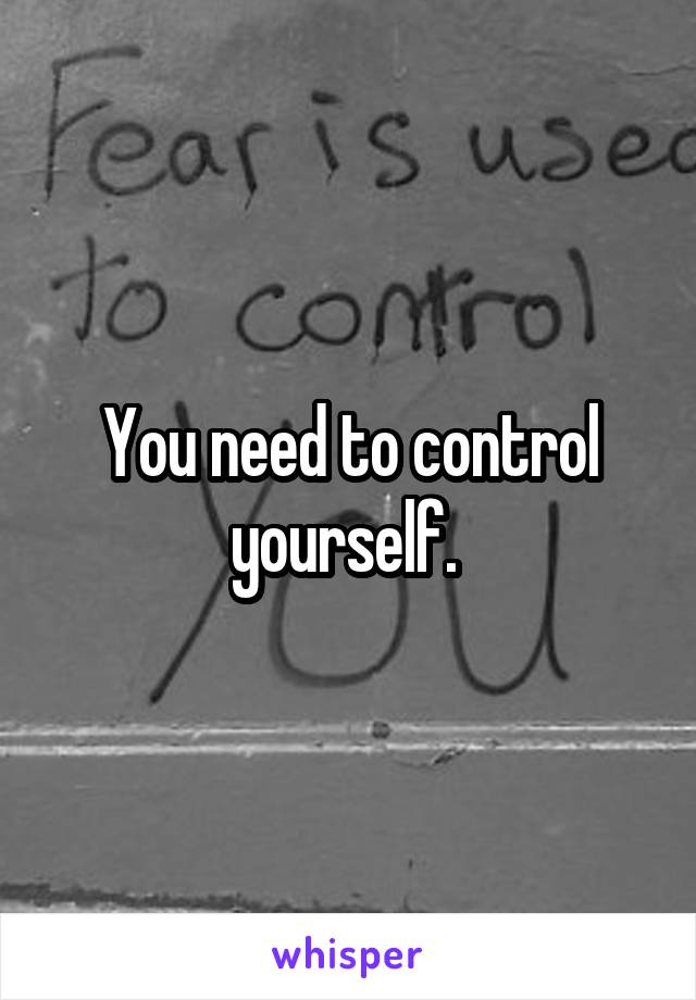 You need to control yourself. 