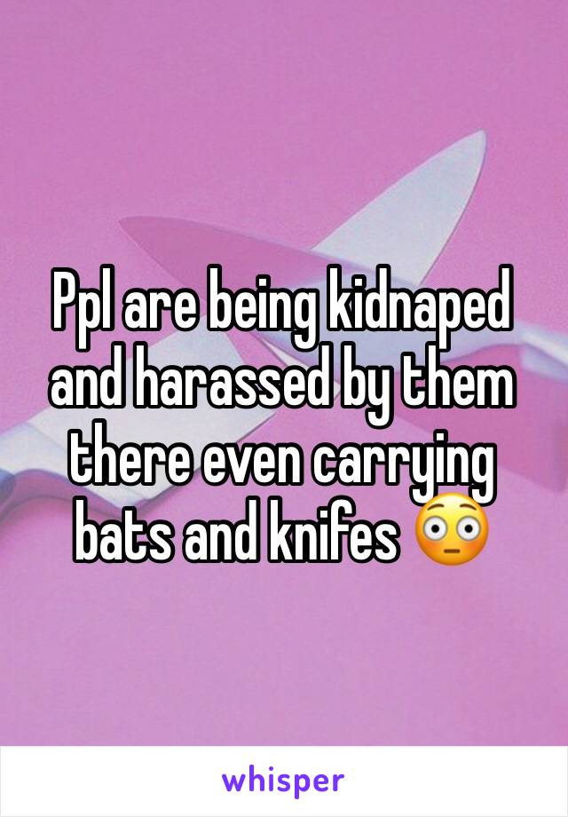 Ppl are being kidnaped and harassed by them there even carrying bats and knifes 😳