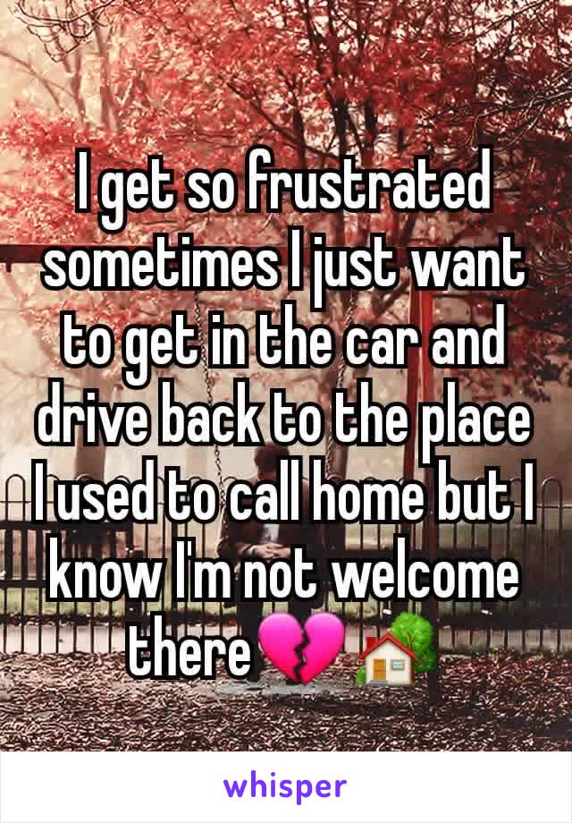 I get so frustrated sometimes I just want to get in the car and drive back to the place I used to call home but I know I'm not welcome there💔🏡