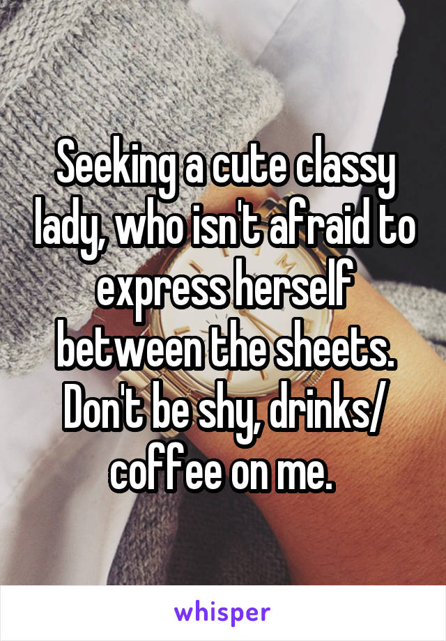 Seeking a cute classy lady, who isn't afraid to express herself between the sheets. Don't be shy, drinks/ coffee on me. 