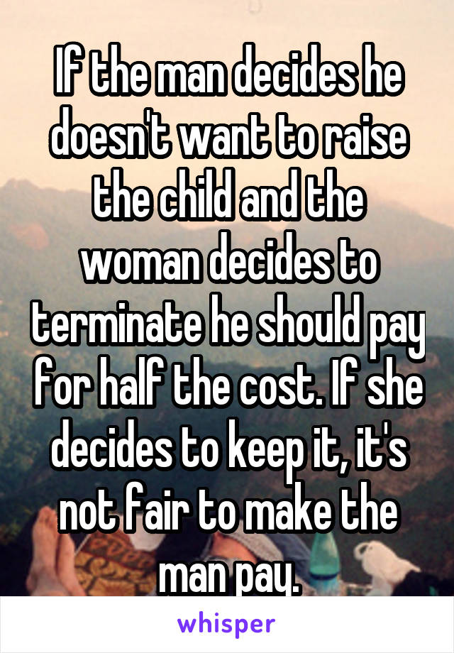 If the man decides he doesn't want to raise the child and the woman decides to terminate he should pay for half the cost. If she decides to keep it, it's not fair to make the man pay.